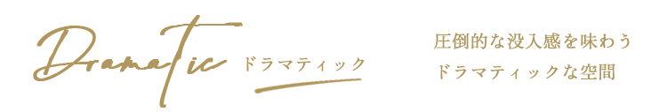 ドラマティック　圧倒的な没入感を味わうドラマティックな空間