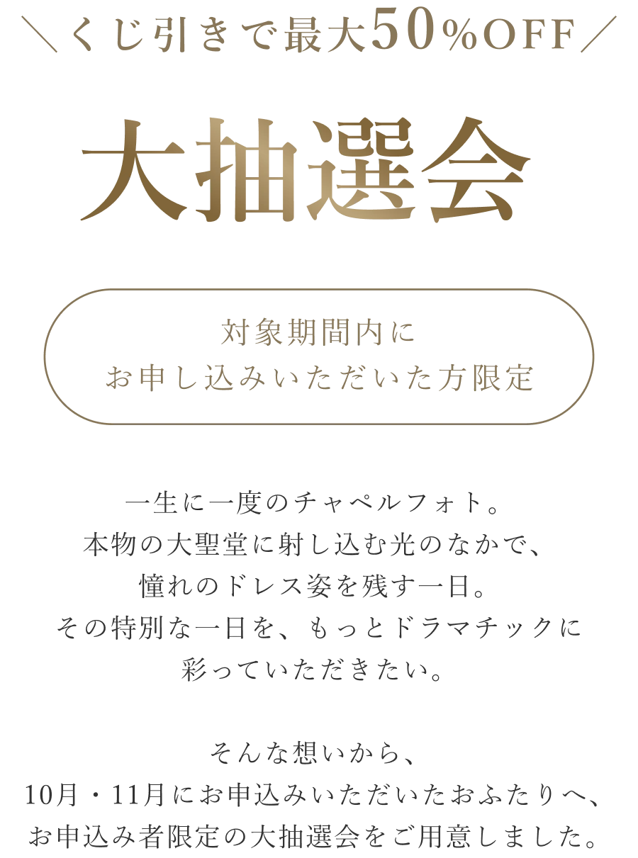 くじ引きで最大50%OFF 大抽選会 対象期間内にお申し込みいただいた方限定。秋から冬にかけては、前撮り・フォトウェディングのご予約が一年で最も集まる季節。「もう少し考えてから」と迷っているうちに、希望の日程やスタジオが埋まってしまうことも少なくありません。だからこそ、10月・11月にお申込みいただいたおふたりへ。その一歩を後押しする、お申込み者様限定の大抽選会をご用意しました。