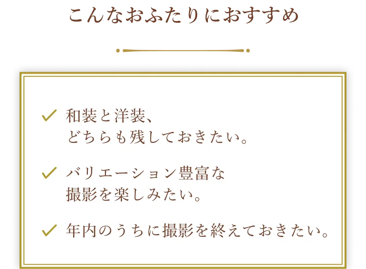 こんなおふたりにおすすめ。和装と洋装、どちらも残しておきたい。バリエーション豊富な撮影を楽しみたい。年内のうちに撮影を終えておきたい。