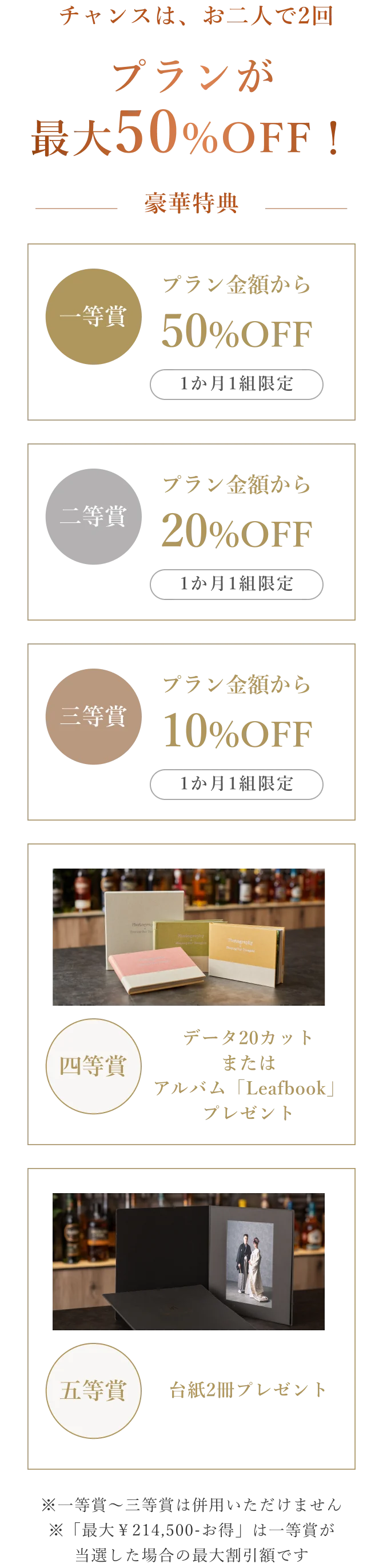 チャンスは、お二人で2回。プランが最大50%OFF！豪華特典：一等賞 プラン金額から50%OFF（1か月1組限定）、二等賞 プラン金額から20%OFF（1か月1組限定）、三等賞 プラン金額から10%OFF（1か月1組限定）、四等賞 データ20カットまたはアルバム「Leafbook」プレゼント、五等賞 台紙2冊プレゼント。※一等賞〜三等賞は併用いただけません ※「最大¥214,500お得」は一等賞が当選した場合の最大割引額です