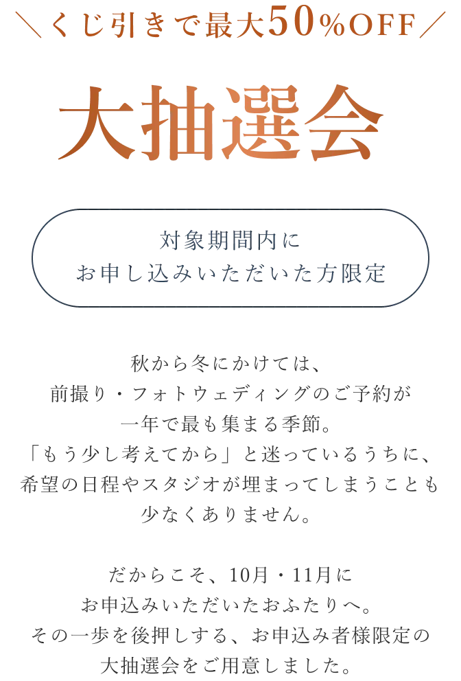 くじ引きで最大50%OFF 大抽選会 対象期間内にお申し込みいただいた方限定。秋から冬にかけては、前撮り・フォトウェディングのご予約が一年で最も集まる季節。「もう少し考えてから」と迷っているうちに、希望の日程やスタジオが埋まってしまうことも少なくありません。だからこそ、10月・11月にお申込みいただいたおふたりへ。その一歩を後押しする、お申込み者様限定の大抽選会をご用意しました。