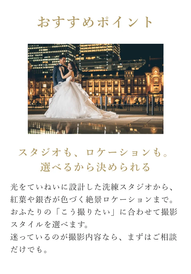 おすすめポイント：スタジオも、ロケーションも。選べるから決められる。光をていねいに設計した洗練スタジオから、紅葉や銀杏が色づく絶景ロケーションまで。おふたりの「こう撮りたい」に合わせて撮影スタイルを選べます。迷っているのが撮影内容なら、まずはご相談だけでも。